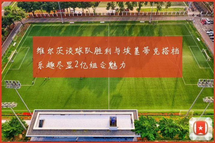 维尔茨谈球队胜利与埃基蒂克搭档乐趣尽显2亿组合魅力