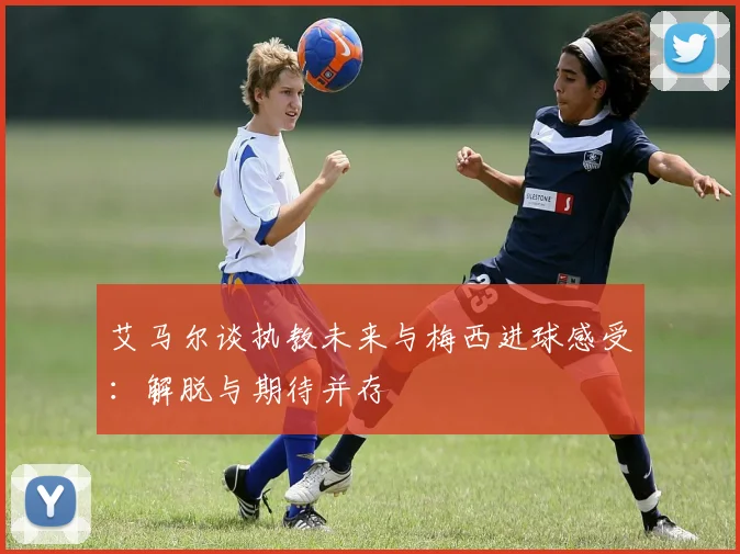 艾马尔谈执教未来与梅西进球感受：解脱与期待并存