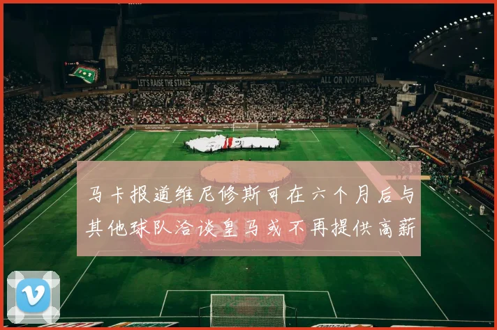 马卡报道维尼修斯可在六个月后与其他球队洽谈皇马或不再提供高薪合同