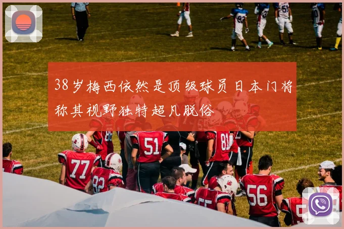 38岁梅西依然是顶级球员日本门将称其视野独特超凡脱俗