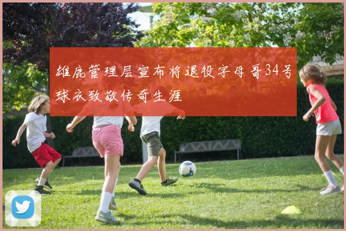 雄鹿管理层宣布将退役字母哥34号球衣致敬传奇生涯