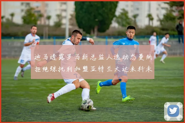 迪马透露罗马新总监人选动态曼纳拒绝琼托利加盟亚特兰大达米科未接洽