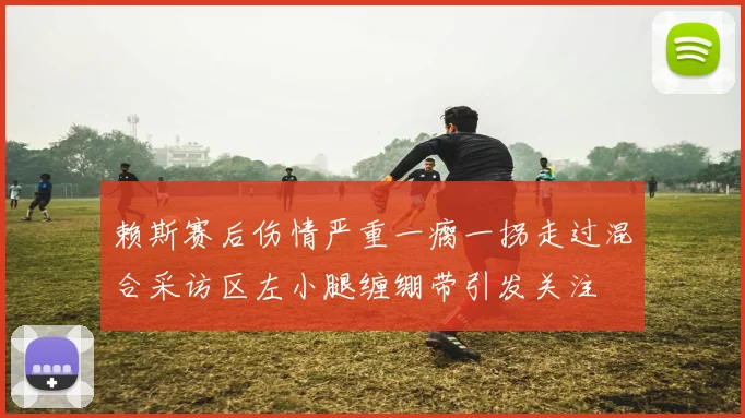 赖斯赛后伤情严重一瘸一拐走过混合采访区左小腿缠绷带引发关注