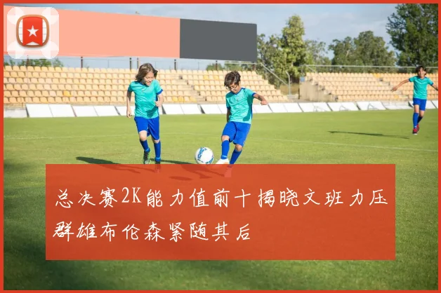总决赛2K能力值前十揭晓文班力压群雄布伦森紧随其后