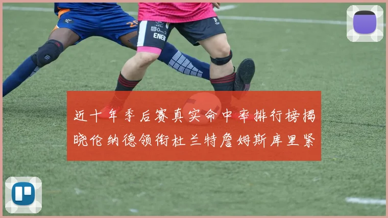 近十年季后赛真实命中率排行榜揭晓伦纳德领衔杜兰特詹姆斯库里紧随其后