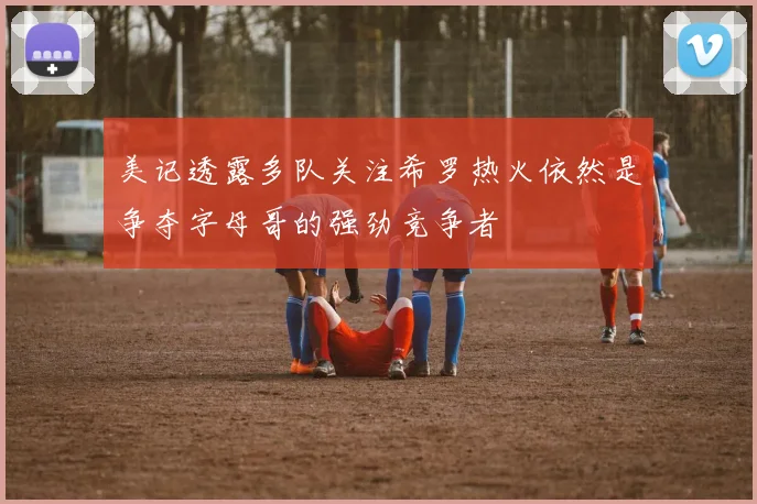 美记透露多队关注希罗热火依然是争夺字母哥的强劲竞争者