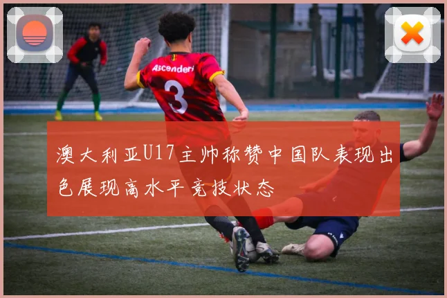 澳大利亚U17主帅称赞中国队表现出色展现高水平竞技状态