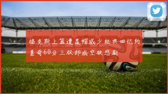 福克斯上篮遭盖帽威少经典回忆约基奇60分三双却成空砍悲剧