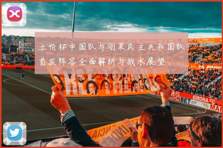 土伦杯中国队与刚果民主共和国队首发阵容全面解析与战术展望